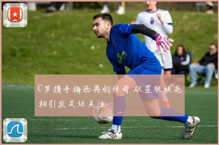 C罗携手梅西再创传奇 双星联袂亮相引发足坛关注