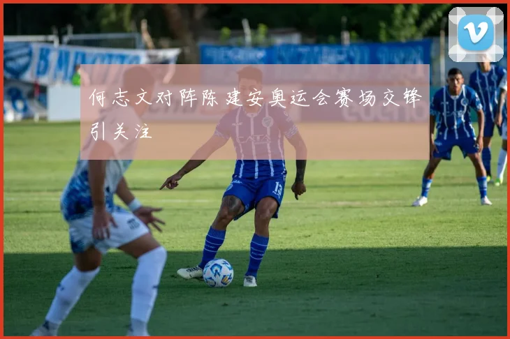 何志文对阵陈建安奥运会赛场交锋引关注
