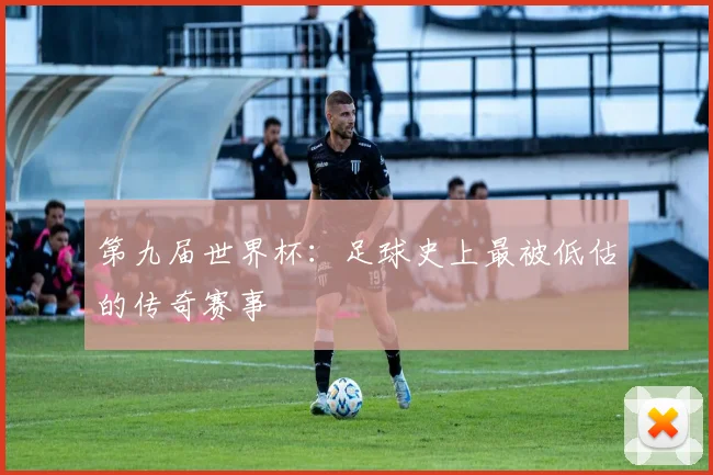第九届世界杯：足球史上最被低估的传奇赛事