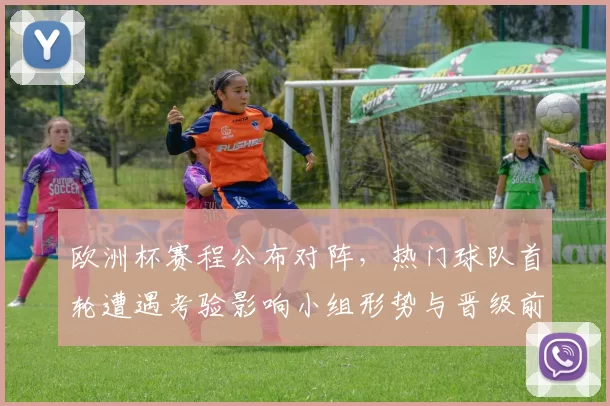 欧洲杯赛程公布对阵,热门球队首轮遭遇考验影响小组形势与晋级前景