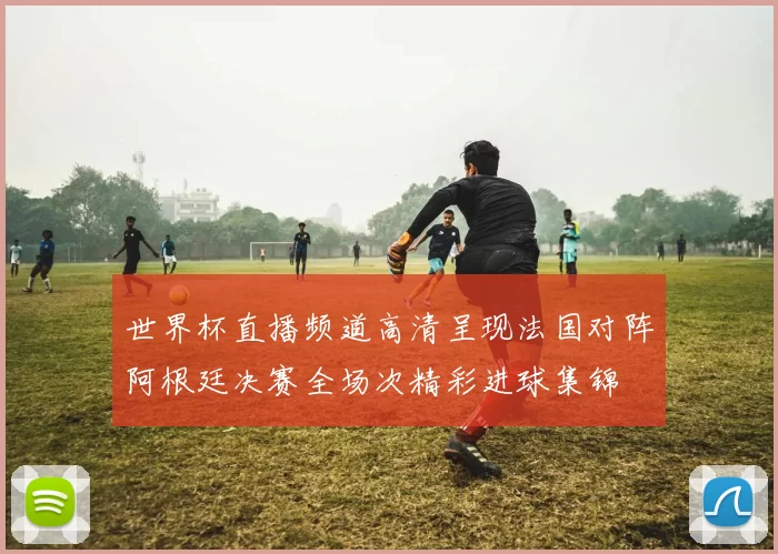 世界杯直播频道高清呈现法国对阵阿根廷决赛全场次精彩进球集锦