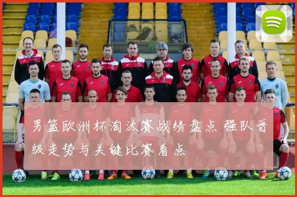 男篮欧洲杯淘汰赛战绩盘点 强队晋级走势与关键比赛看点