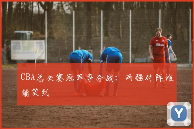 CBA总决赛冠军争夺战：两强对阵谁能笑到