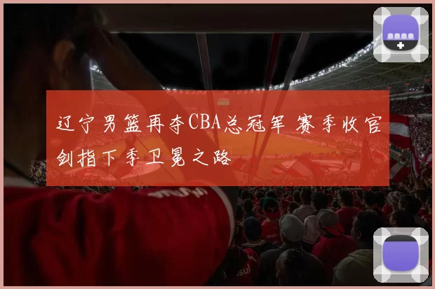 辽宁男篮再夺CBA总冠军 赛季收官剑指下季卫冕之路