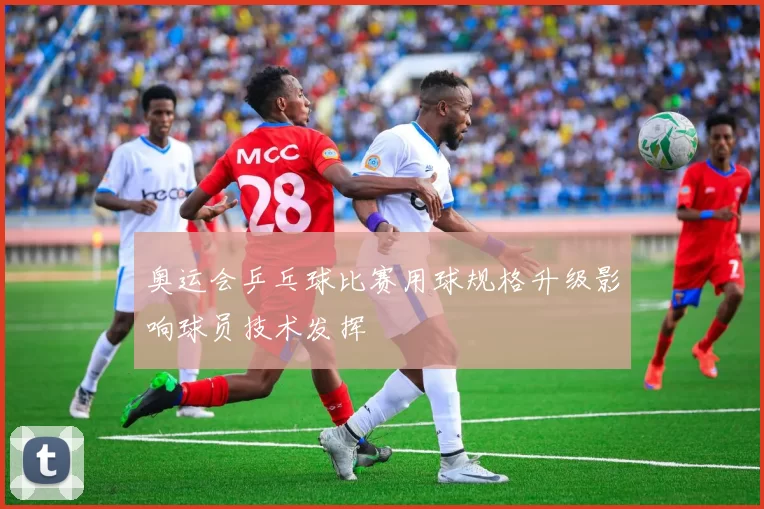 奥运会乒乓球比赛用球规格升级影响球员技术发挥