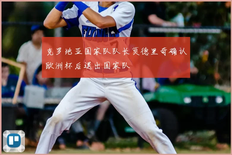 克罗地亚国家队队长莫德里奇确认欧洲杯后退出国家队