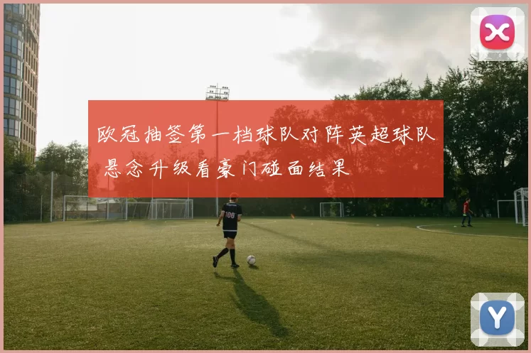 欧冠抽签第一档球队对阵英超球队 悬念升级看豪门碰面结果