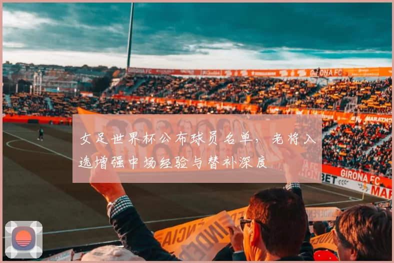 女足世界杯公布球员名单,老将入选增强中场经验与替补深度