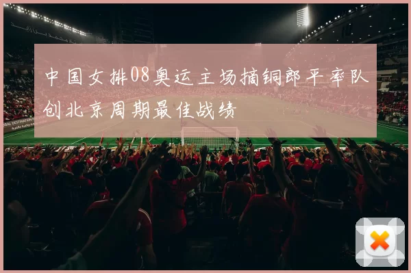 中国女排08奥运主场摘铜郎平率队创北京周期最佳战绩