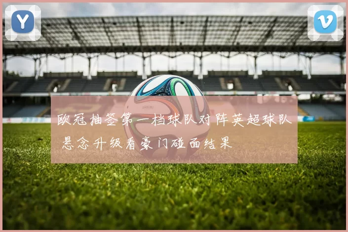 欧冠抽签第一档球队对阵英超球队 悬念升级看豪门碰面结果