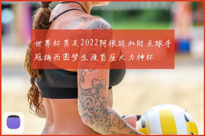 世界杯男足2022阿根廷加时点球夺冠梅西圆梦生涯首座大力神杯