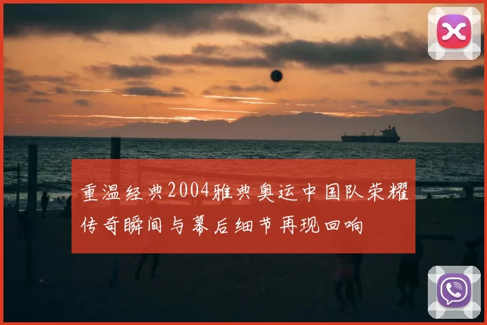 重温经典2004雅典奥运中国队荣耀传奇瞬间与幕后细节再现回响