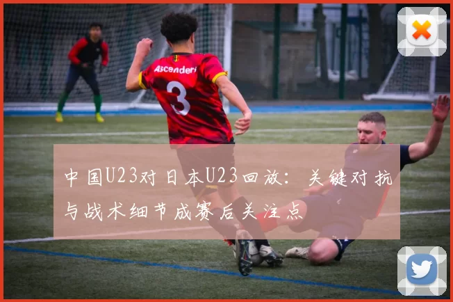 中国U23对日本U23回放：关键对抗与战术细节成赛后关注点