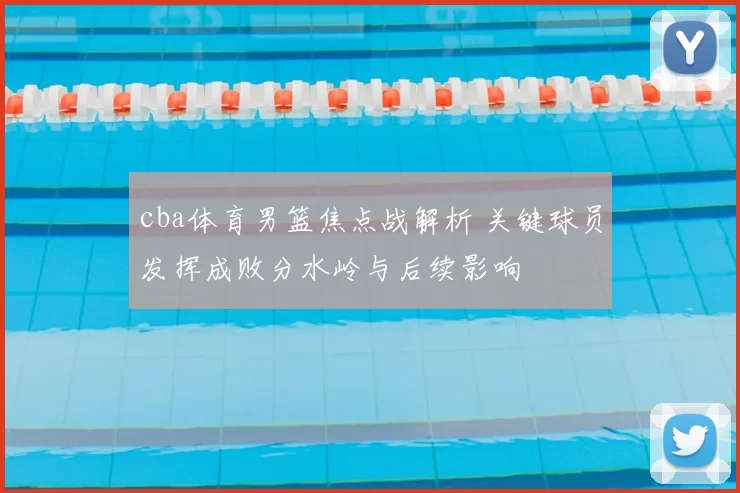 cba体育男篮焦点战解析 关键球员发挥成败分水岭与后续影响