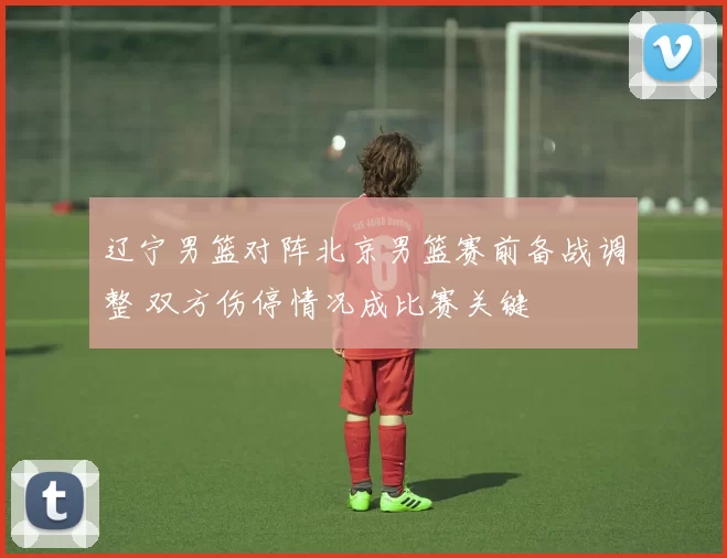 辽宁男篮对阵北京男篮赛前备战调整 双方伤停情况成比赛关键