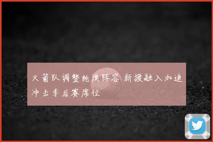 火箭队调整轮换阵容 新援融入加速冲击季后赛席位