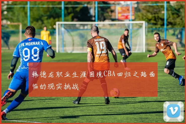 韩德龙职业生涯困境CBA回归之路面临的现实挑战