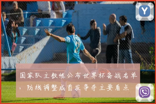 国家队主教练公布世界杯备战名单，防线调整成首发争夺主要看点