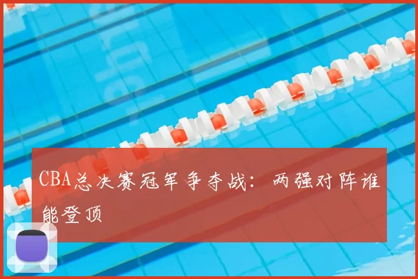 CBA总决赛冠军争夺战：两强对阵谁能登顶