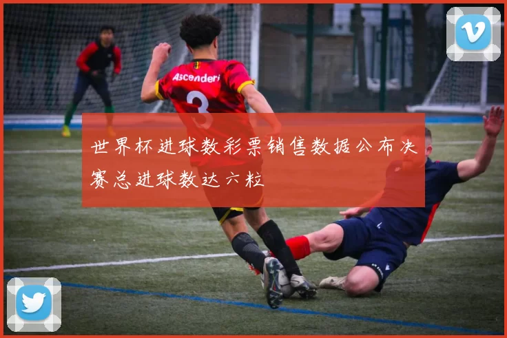 世界杯进球数彩票销售数据公布决赛总进球数达六粒