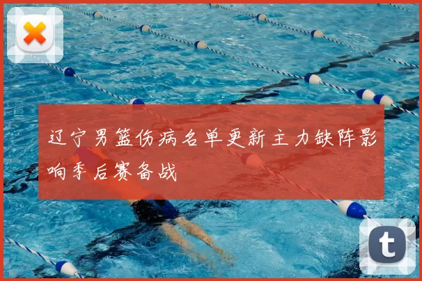 辽宁男篮伤病名单更新主力缺阵影响季后赛备战