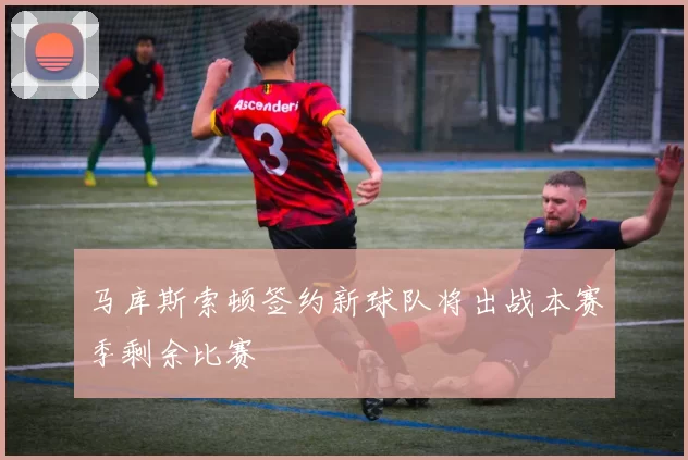 马库斯索顿签约新球队将出战本赛季剩余比赛