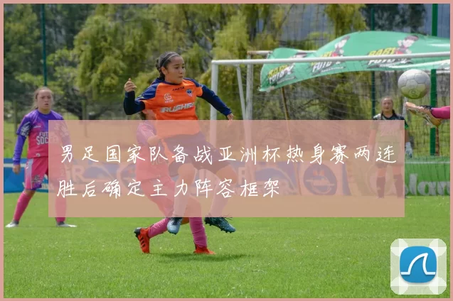 男足国家队备战亚洲杯热身赛两连胜后确定主力阵容框架