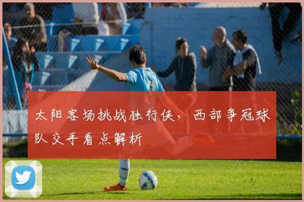 太阳客场挑战独行侠,西部争冠球队交手看点解析