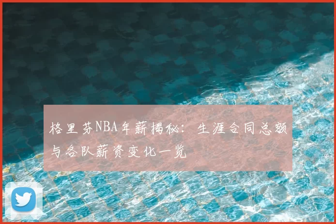 格里芬NBA年薪揭秘：生涯合同总额与各队薪资变化一览