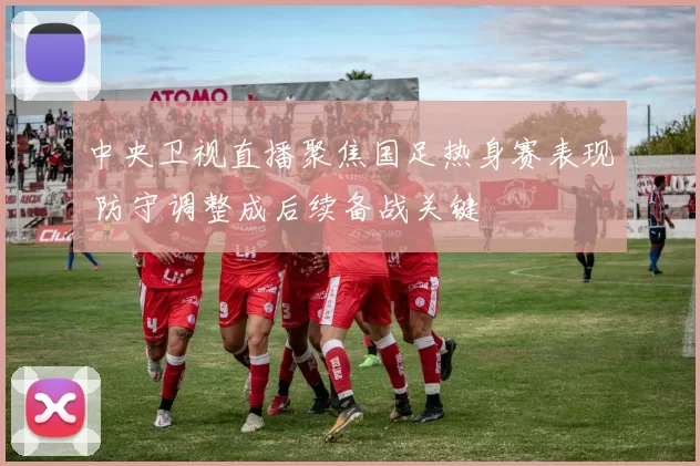 中央卫视直播聚焦国足热身赛表现 防守调整成后续备战关键