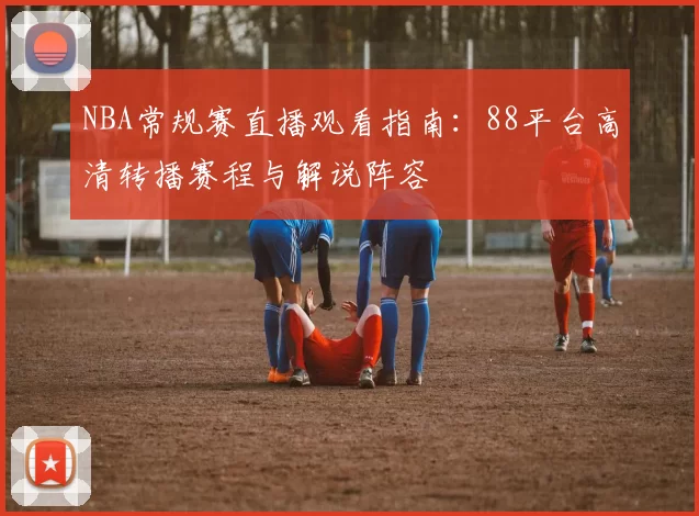 NBA常规赛直播观看指南：88平台高清转播赛程与解说阵容