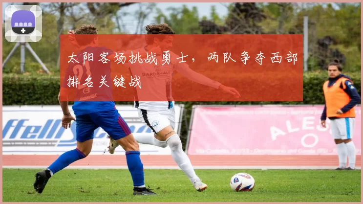 太阳客场挑战勇士，两队争夺西部排名关键战