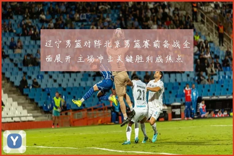 辽宁男篮对阵北京男篮赛前备战全面展开 主场冲击关键胜利成焦点