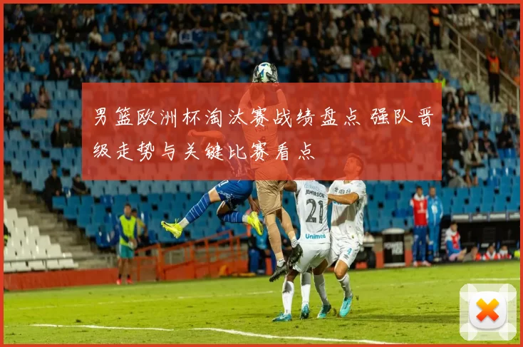 男篮欧洲杯淘汰赛战绩盘点 强队晋级走势与关键比赛看点