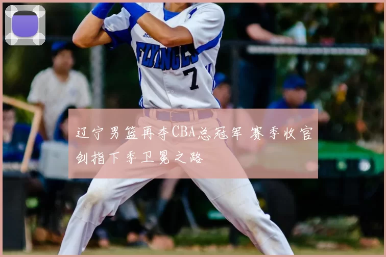 辽宁男篮再夺CBA总冠军 赛季收官剑指下季卫冕之路