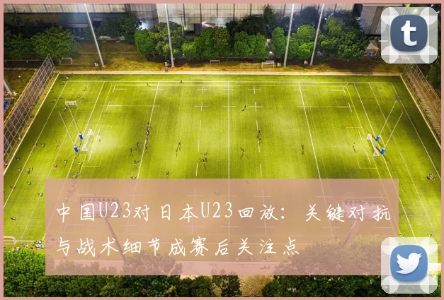 中国U23对日本U23回放:关键对抗与战术细节成赛后关注点
