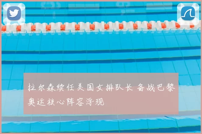 拉尔森续任美国女排队长 备战巴黎奥运核心阵容浮现