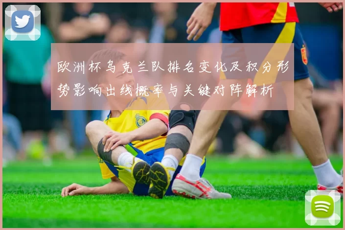 欧洲杯乌克兰队排名变化及积分形势影响出线概率与关键对阵解析