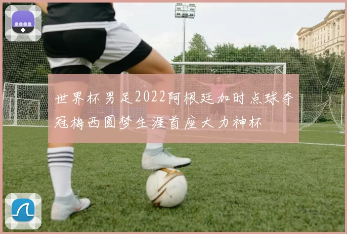 世界杯男足2022阿根廷加时点球夺冠梅西圆梦生涯首座大力神杯