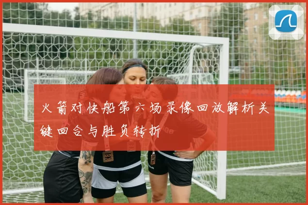 火箭对快船第六场录像回放解析关键回合与胜负转折