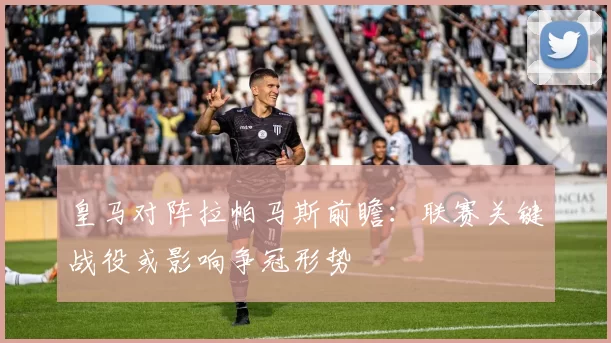 皇马对阵拉帕马斯前瞻：联赛关键战役或影响争冠形势