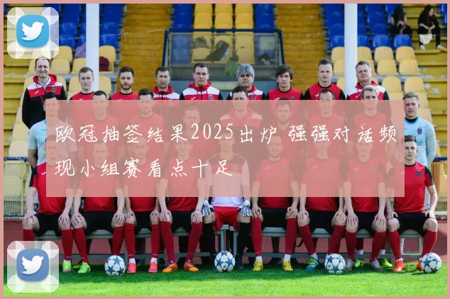 欧冠抽签结果2025出炉 强强对话频现小组赛看点十足