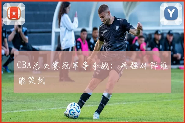 CBA总决赛冠军争夺战：两强对阵谁能笑到
