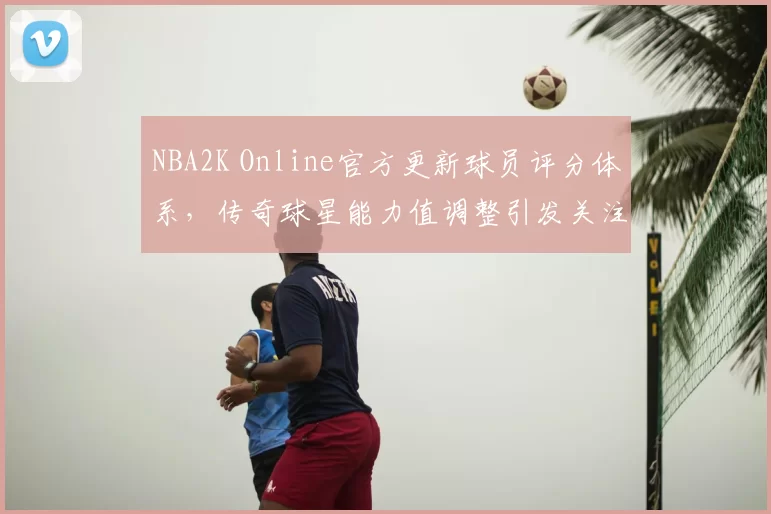 NBA2K Online官方更新球员评分体系，传奇球星能力值调整引发关注