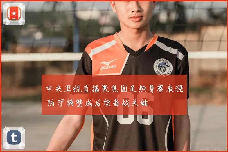 中央卫视直播聚焦国足热身赛表现 防守调整成后续备战关键