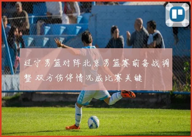 辽宁男篮对阵北京男篮赛前备战调整 双方伤停情况成比赛关键