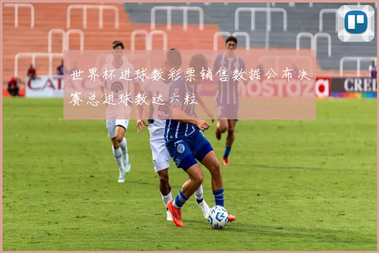 世界杯进球数彩票销售数据公布决赛总进球数达六粒