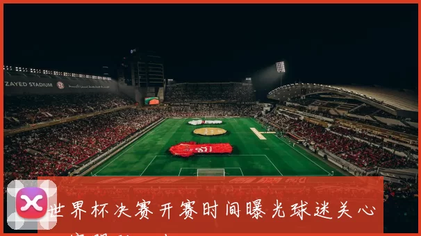 世界杯决赛开赛时间曝光球迷关心比赛踢到几点