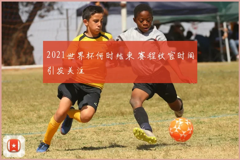 2021世界杯何时结束 赛程收官时间引发关注