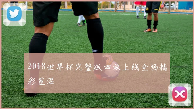 2018世界杯完整版回放上线全场精彩重温